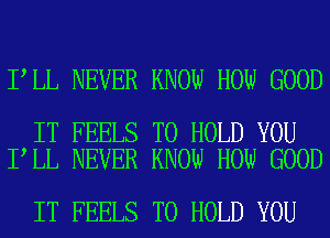 I LL NEVER KNOW HOW GOOD

IT FEELS TO HOLD YOU
I LL NEVER KNOW HOW GOOD

IT FEELS TO HOLD YOU