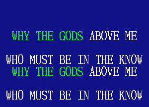 WHY THE GODS ABOVE ME

WHO MUST BE IN THE KNOW
WHY THE GODS ABOVE ME

WHO MUST BE IN THE KNOW
