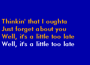 Thinkin' that I oughta
Just forget about you

Well, ifs a little too late
We, ifs a little too late