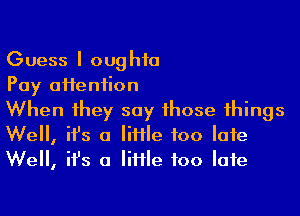 Guess I oughfa

Pay aHeniion

When 1hey say 1hose 1hings
We, ifs 0 Me too Iafe
We, ifs 0 Me too Iafe