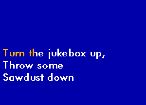 Turn ihe jukebox up,
Throw some
Sawdust down