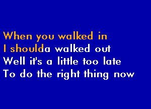 When you walked in
I shoulda walked out

Well ifs a Me too late
To do the right thing now