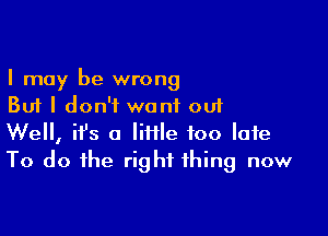 I may be wrong
But I don't want out

Well, ifs a lime too late
To do the right thing now