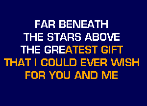 FAR BENEATH
THE STARS ABOVE
THE GREATEST GIFT
THAT I COULD EVER WISH
FOR YOU AND ME