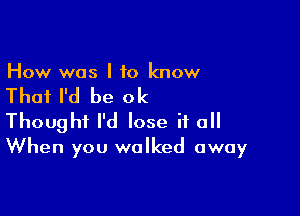 How was I to know

That I'd be ok

Thought I'd lose if a
When you walked away