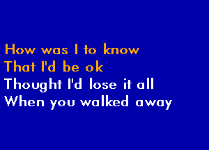 How was I to know

That I'd be ok

Thought I'd lose if a
When you walked away