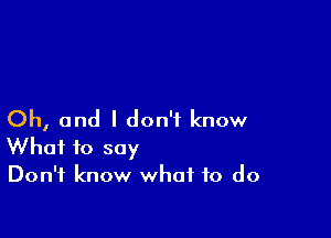 Oh, and I don't know

What to say
Don't know what to do