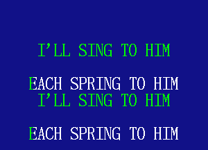 I LL SING T0 HIM

EACH SPRING T0 HIM
I LL SING T0 HIM

EACH SPRING TO HIM