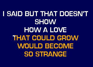 I SAID BUT THAT DOESN'T
SHOW
HOW A LOVE
THAT COULD GROW
WOULD BECOME
SO STRANGE