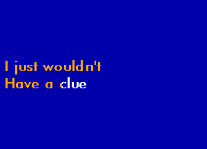 I just would n'i

Have a clue