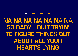 NA NA NA NA NA NA NA
SD BABY I QUIT TRYIN'
TO FIGURE THINGS OUT

ABOUT ALL YOUR
HEARTS LYING