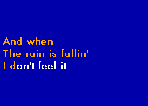 And when

The rain is follin'
I don't feel if