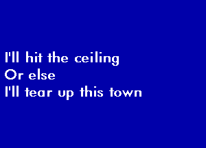 I'll hit the ceiling

Or else
I'll tear up this town