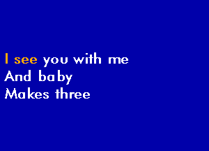 I see you with me

And be by

Mo kes three