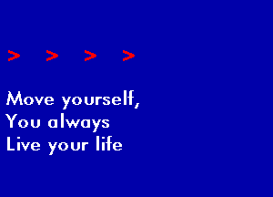 Move yourself,
You always
Live your life