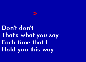 Don't don't

Thofs what you say
Each time that I
Hold you this way
