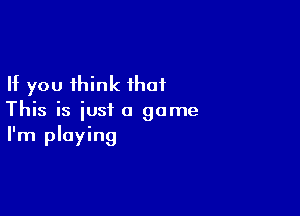 If you think that

This is just a game
I'm playing