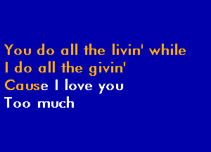 You do all 1he livin' while
I do all the givin'

Cause I love you
Too much