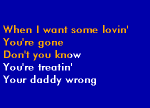 When I want some Iovin'
You're gone

Don't you know
You're ireatin'
Your daddy wrong