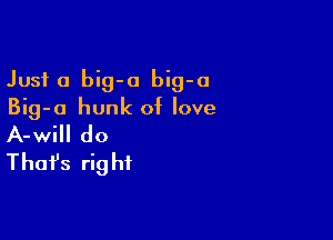 Just a big-o big-o
Big-o hunk of love

A-will do
That's rig hf
