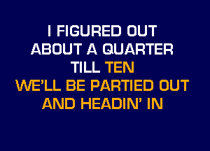 I FIGURED OUT
ABOUT A QUARTER
TILL TEN
WE'LL BE PARTIED OUT
AND HEADIN' IN