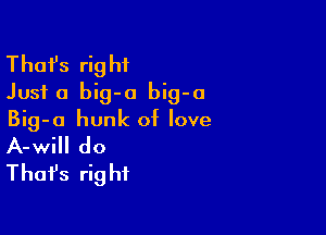 Thafs right
Just a big-a big-a

Big-o hunk of love
A-wi do
Thafs right