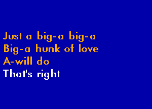 Just a big-o big-o
Big-o hunk of love

A-will do
That's rig hf