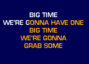 BIG TIME
WERE GONNA HAVE ONE
BIG TIME
WERE GONNA
GRAB SOME