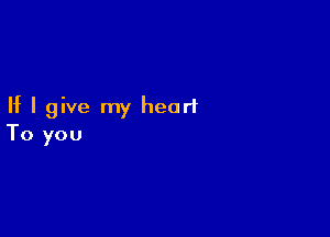 If I give my heart

To you