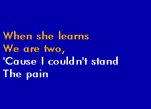 When she learns
We are two,

'Cause I could n't stand
The pain