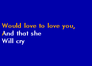 Would love to love you,

And that she
Will cry