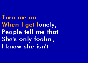 Turn me on

When I get lonely,

People tell me that
She's only foolin',
I know she isn't