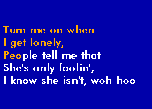 Turn me on when
I get lonely,

People tell me that
She's only foolin',
I know she isn't, woh hoo