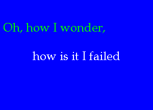 Oh, how I wonder,

how is it I failed