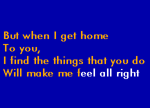 But when I get home

To you,

I find 1he 1hings ihaf you do
Will make me feel a right