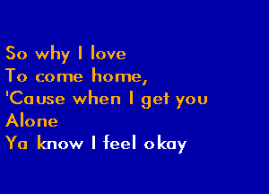 So why I love

To come home,

'Cause when I get you
Alone
Ya know I feel okay