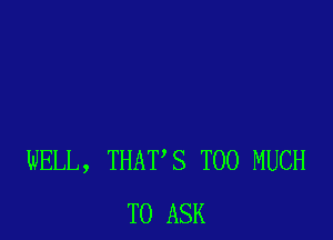 WELL, THATS TOO MUCH
TO ASK