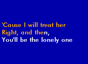 'Cause I will treat her

Right, and then,
You'll be the lonely one