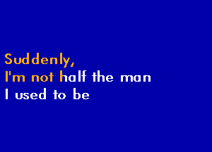 Suddenly,

I'm not half the man
I used to be