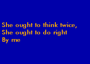 She ought to think twice,

She ought to do right
By me