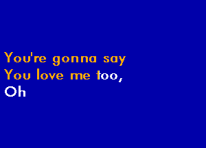 You're gon no say

You love me too,

Oh