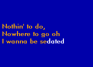 Nothin' to do,

Nowhere to go oh
I wanna be sedated