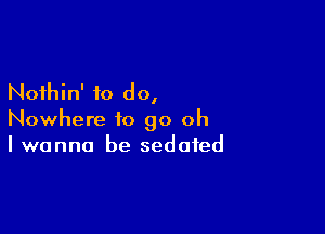 Nothin' to do,

Nowhere to go oh
I wanna be sedated