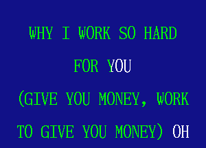 WHY I WORK so HARD
FOR YOU
(GIVE YOU MONEY, WORK
TO GIVE YOU MONEY) 0H