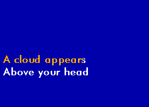 A cloud appears
Above your head