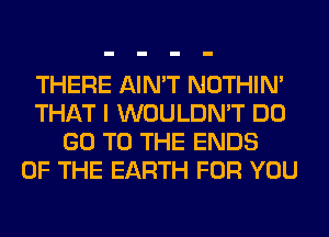 THERE AIN'T NOTHIN'
THAT I WOULDN'T DO
GO TO THE ENDS
OF THE EARTH FOR YOU