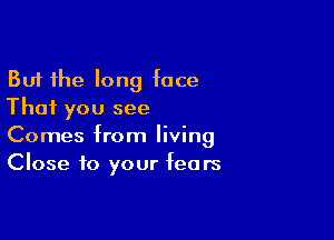 But the long face
That you see

Comes from living
Close to your fears