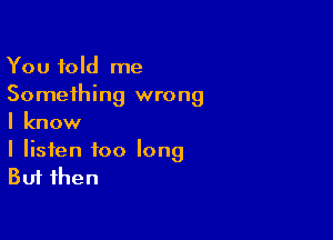 You told me
Something wrong

I know

I listen too long
But then