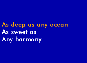 As deep as any ocean

As sweet as
Any harmony