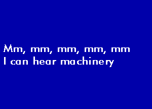 Mm, mm, mm, mm, mm

I can hear machinery